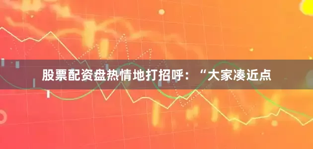 股票配资盘热情地打招呼：“大家凑近点