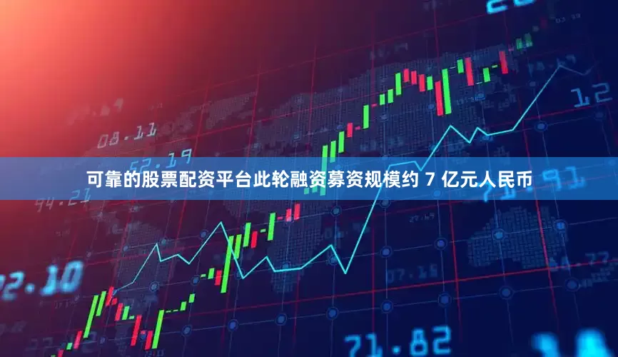 可靠的股票配资平台此轮融资募资规模约 7 亿元人民币