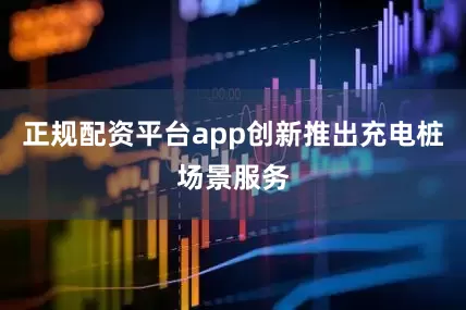 正规配资平台app创新推出充电桩场景服务